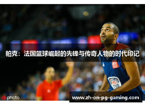 帕克：法国篮球崛起的先锋与传奇人物的时代印记