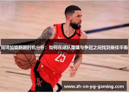 周琦加盟新疆时机分析：如何在球队重建与争冠之间找到最佳平衡