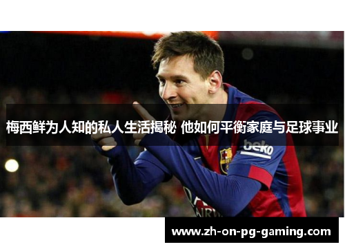 梅西鲜为人知的私人生活揭秘 他如何平衡家庭与足球事业