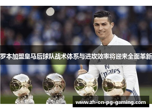 罗本加盟皇马后球队战术体系与进攻效率将迎来全面革新