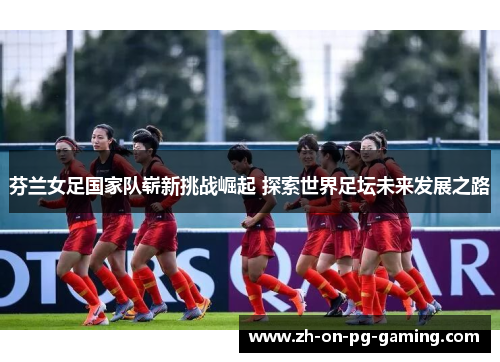 芬兰女足国家队崭新挑战崛起 探索世界足坛未来发展之路
