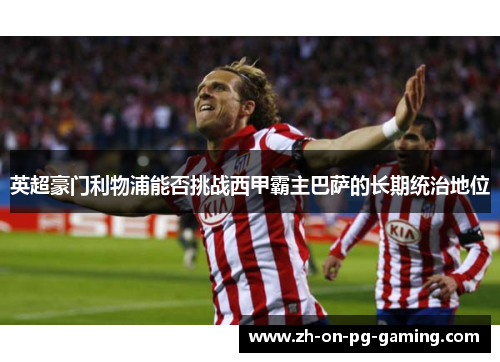 英超豪门利物浦能否挑战西甲霸主巴萨的长期统治地位