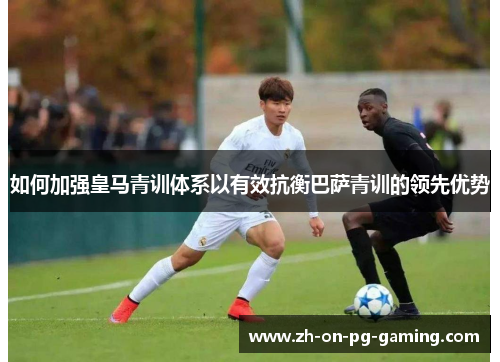 如何加强皇马青训体系以有效抗衡巴萨青训的领先优势
