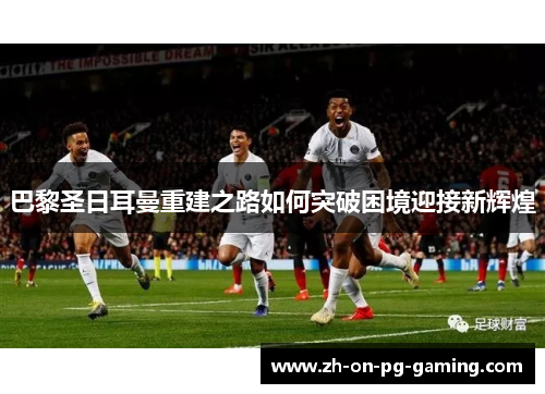 巴黎圣日耳曼重建之路如何突破困境迎接新辉煌