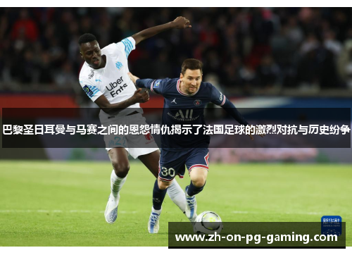 巴黎圣日耳曼与马赛之间的恩怨情仇揭示了法国足球的激烈对抗与历史纷争