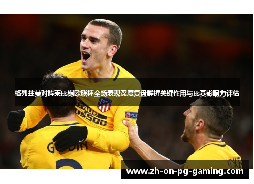 格列兹曼对阵莱比锡欧联杯全场表现深度复盘解析关键作用与比赛影响力评估