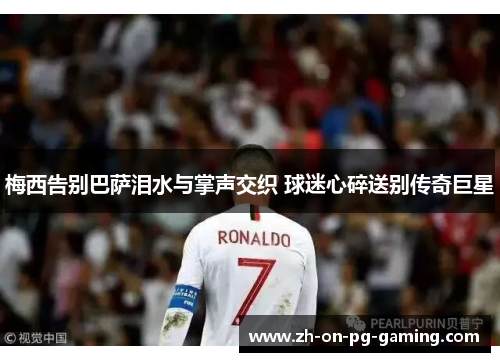 梅西告别巴萨泪水与掌声交织 球迷心碎送别传奇巨星