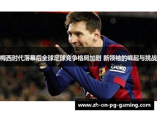 梅西时代落幕后全球足球竞争格局加剧 新领袖的崛起与挑战