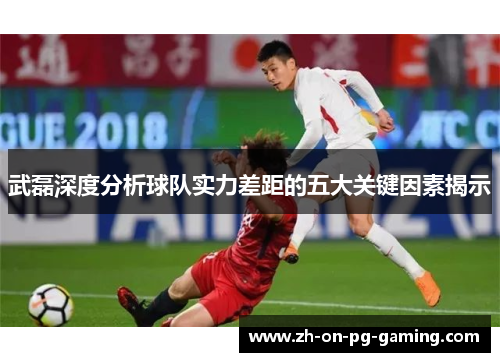 武磊深度分析球队实力差距的五大关键因素揭示