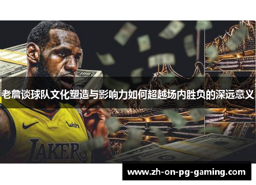 老詹谈球队文化塑造与影响力如何超越场内胜负的深远意义
